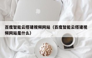通化百度智能云搭建视频网站（百度智能云搭建视频网站是什么）