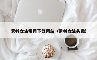 通化素材女生专用下载网站（素材女生头像）
